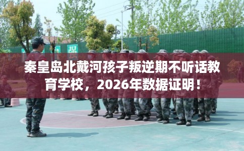 秦皇岛北戴河孩子叛逆期不听话教育学校，2026年数据证明！