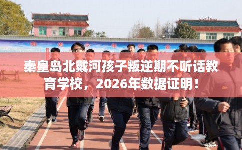 秦皇岛北戴河孩子叛逆期不听话教育学校，2026年数据证明！