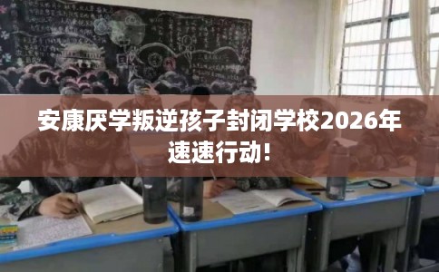 安康厌学叛逆孩子封闭学校2026年速速行动! 安康厌学叛逆孩子封闭学校2026年速速行动!