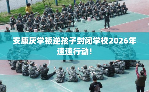 安康厌学叛逆孩子封闭学校2026年速速行动! 安康厌学叛逆孩子封闭学校2026年速速行动!