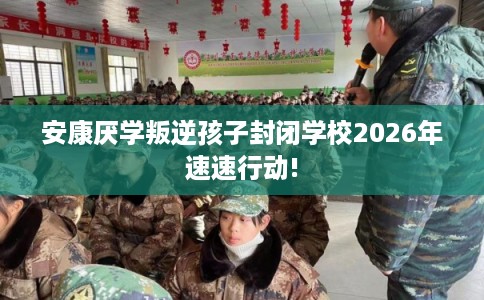 安康厌学叛逆孩子封闭学校2026年速速行动!