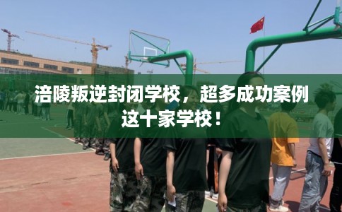 涪陵叛逆封闭学校，超多成功案例这十家学校！