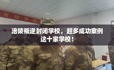 涪陵叛逆封闭学校，超多成功案例这十家学校！