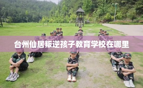 台州仙居叛逆孩子教育学校在哪里