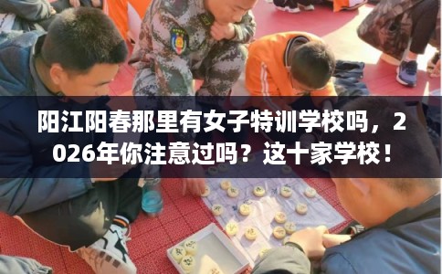 阳江阳春那里有女子特训学校吗，2026年你注意过吗？这十家学校！