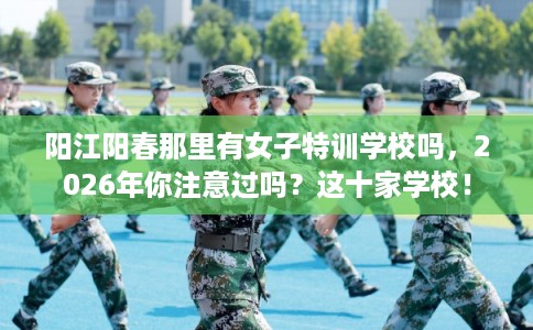 阳江阳春那里有女子特训学校吗，2026年你注意过吗？这十家学校！