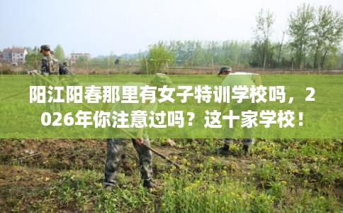 阳江阳春那里有女子特训学校吗，2026年你注意过吗？这十家学校！