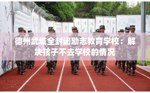 德州武城全封闭励志教育学校：解决孩子不去学校的情况