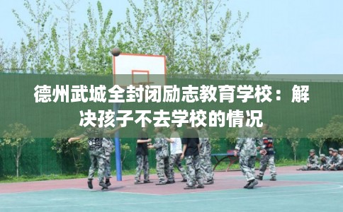 德州武城全封闭励志教育学校：解决孩子不去学校的情况