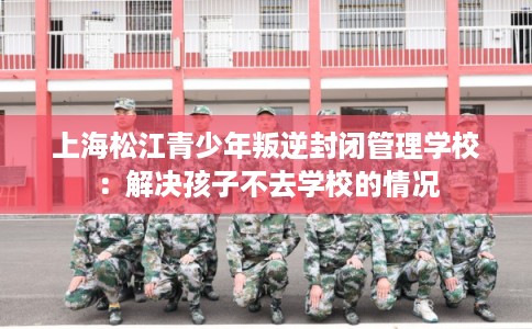上海松江青少年叛逆封闭管理学校：解决孩子不去学校的情况