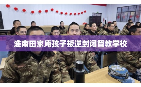 淮南田家庵孩子叛逆封闭管教学校