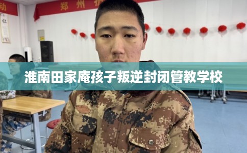 淮南田家庵孩子叛逆封闭管教学校