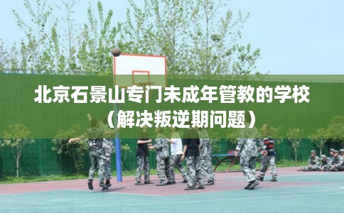 北京石景山专门未成年管教的学校(解决叛逆期问题) 北京石景山专门未成年管教的学校(解决叛逆期问题)