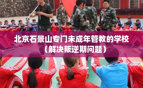 北京石景山专门未成年管教的学校(解决叛逆期问题) 北京石景山专门未成年管教的学校(解决叛逆期问题)