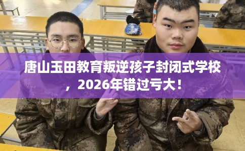 唐山玉田教育叛逆孩子封闭式学校，2026年错过亏大！