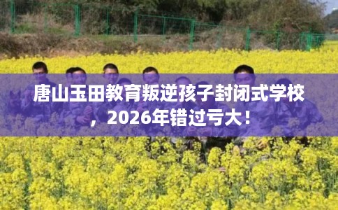 唐山玉田教育叛逆孩子封闭式学校，2026年错过亏大！