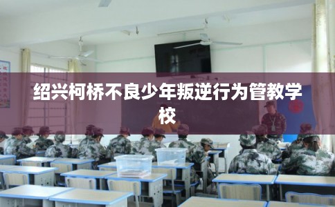 绍兴柯桥不良少年叛逆行为管教学校