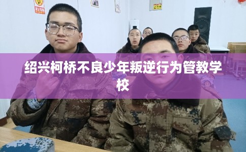 绍兴柯桥不良少年叛逆行为管教学校