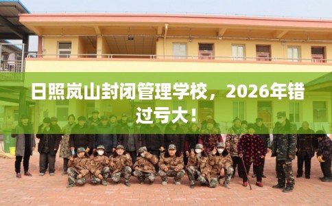 日照岚山封闭管理学校，2026年错过亏大！