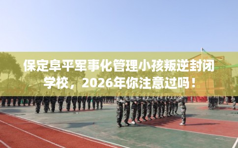 保定阜平军事化管理小孩叛逆封闭学校，2026年你注意过吗！