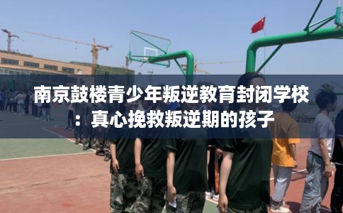南京鼓楼青少年叛逆教育封闭学校：真心挽救叛逆期的孩子