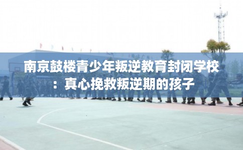 南京鼓楼青少年叛逆教育封闭学校：真心挽救叛逆期的孩子