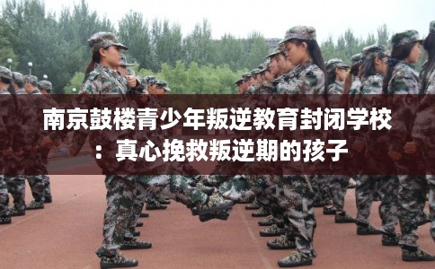 南京鼓楼青少年叛逆教育封闭学校：真心挽救叛逆期的孩子