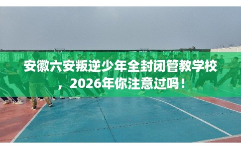 安徽六安叛逆少年全封闭管教学校,2026年你注意过吗! 安徽六安叛逆少年全封闭管教学校,2026年你注意过吗!