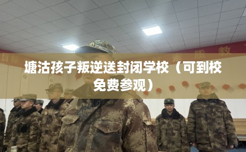 塘沽孩子叛逆送封闭学校（可到校免费参观）