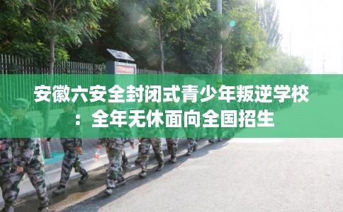 安徽六安全封闭式青少年叛逆学校：全年无休面向全国招生