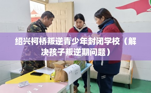 绍兴柯桥叛逆青少年封闭学校（解决孩子叛逆期问题）