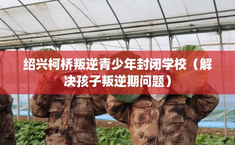 绍兴柯桥叛逆青少年封闭学校（解决孩子叛逆期问题）