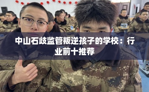 中山石歧监管叛逆孩子的学校:行业前十推荐 中山石歧监管叛逆孩子的学校:行业前十推荐