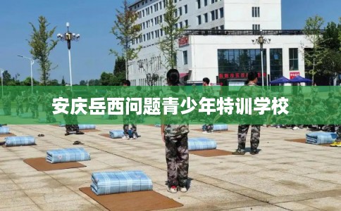 安庆岳西问题青少年特训学校