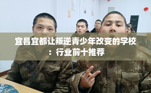 宜昌宜都让叛逆青少年改变的学校：行业前十推荐