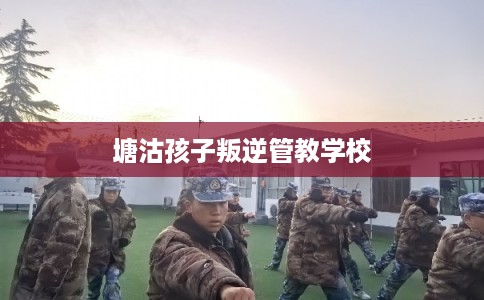 塘沽孩子叛逆管教学校 塘沽孩子叛逆管教学校