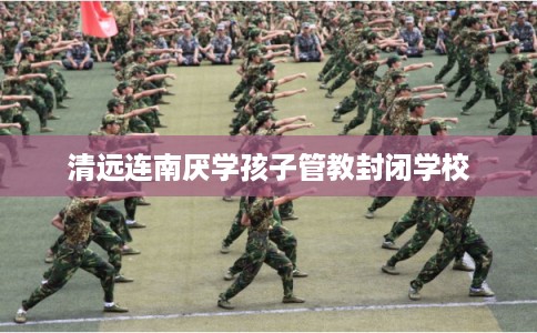 清远连南厌学孩子管教封闭学校