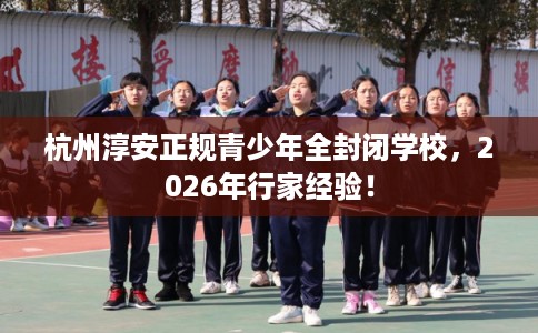 杭州淳安正规青少年全封闭学校，2026年行家经验！