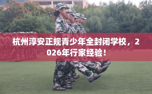 杭州淳安正规青少年全封闭学校，2026年行家经验！