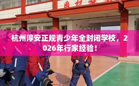 杭州淳安正规青少年全封闭学校，2026年行家经验！
