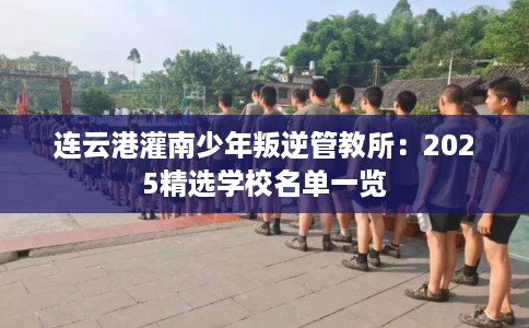 连云港灌南少年叛逆管教所：2025精选学校名单一览