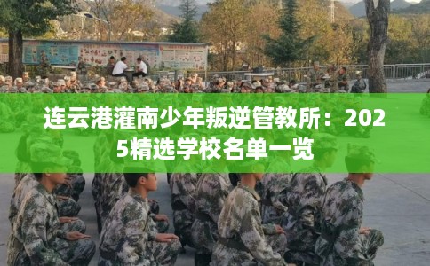 连云港灌南少年叛逆管教所：2025精选学校名单一览