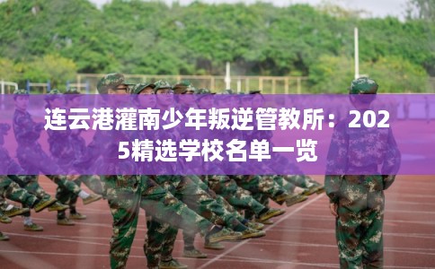 连云港灌南少年叛逆管教所：2025精选学校名单一览