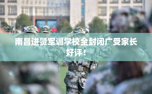 南昌进贤军训学校全封闭广受家长好评！