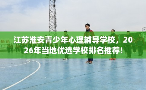 江苏淮安青少年心理辅导学校，2026年当地优选学校排名推荐!