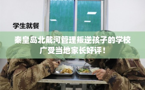 秦皇岛北戴河管理叛逆孩子的学校广受当地家长好评！