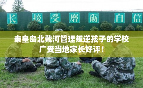 秦皇岛北戴河管理叛逆孩子的学校广受当地家长好评！