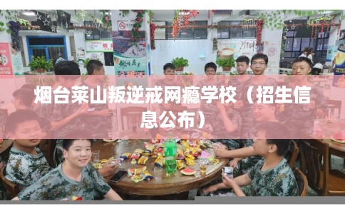 烟台莱山叛逆戒网瘾学校（招生信息公布）