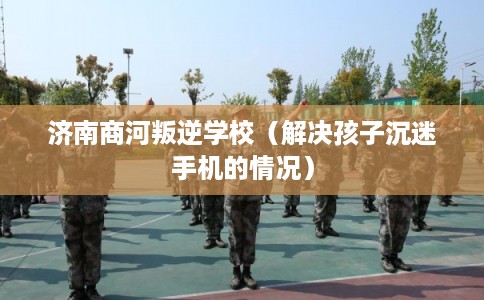 济南商河叛逆学校（解决孩子沉迷手机的情况）