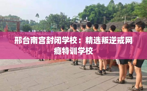 邢台南宫封闭学校：精选叛逆戒网瘾特训学校